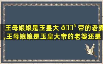 王母娘娘是玉皇大 🌳 帝的老婆,王母娘娘是玉皇大帝的老婆还是母的母亲